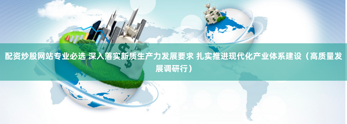 配资炒股网站专业必选 深入落实新质生产力发展要求 扎实推进现代化产业体系建设（高质量发展调研行）