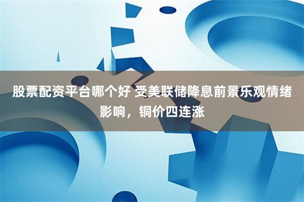 股票配资平台哪个好 受美联储降息前景乐观情绪影响，铜价四连涨