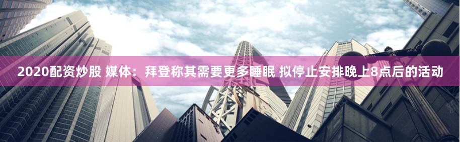 2020配资炒股 媒体：拜登称其需要更多睡眠 拟停止安排晚上8点后的活动
