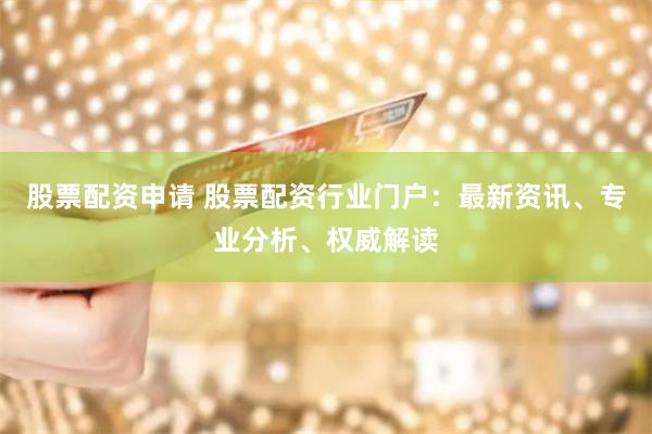 股票配资申请 股票配资行业门户:最新资讯、专业分析、权威解读