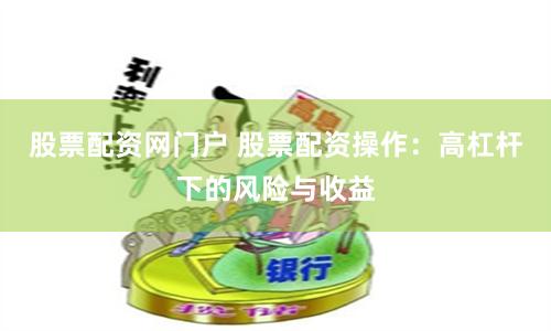 股票配资网门户 股票配资操作:高杠杆下的风险与收益