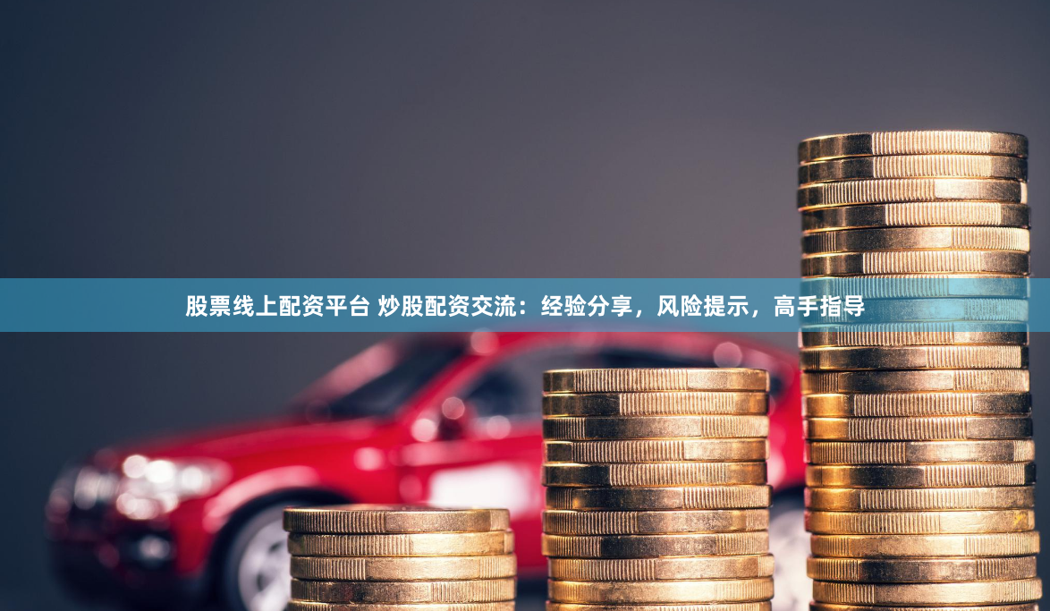 股票线上配资平台 炒股配资交流：经验分享，风险提示，高手指导