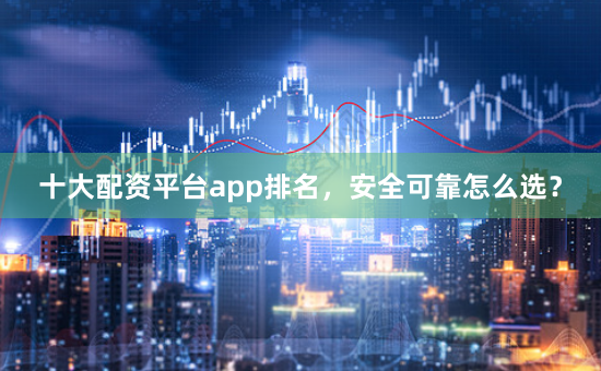 十大配资平台app排名，安全可靠怎么选？